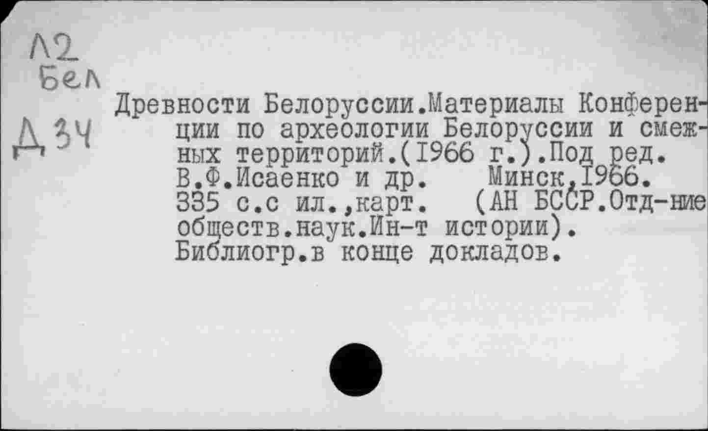 ﻿Л2
Бел
Д5Ч
Древности Белоруссии.Материалы Конференции по археологии Белоруссии и смежных территорий.(1966 г.).Под ред. В.Ф.Исаенко и др. Минск,1966.
335 с.с ил.,карт.	(АН БСиР.Отд-ние
обществ.наук.Ин-т истории).
Библиогр.в конце докладов.